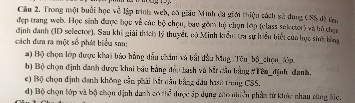 ừ ở đổng (5).
Câu 2. Trong một buổi học về lập trình web, cô giáo Minh đã giới thiệu cách sử dụng CSS để làm
đẹp trang web. Học sinh được học về các bộ chọn, bao gồm bộ chọn lớp (class selector) và bộ chọn
định danh (ID selector). Sau khi giải thích lý thuyết, cô Minh kiểm tra sự hiểu biết của học sinh bằng
cách đưa ra một số phát biểu sau:
a) Bộ chọn lớp được khai báo bằng dấu chấm và bắt đầu bằng .Tên_bộ_chọn_lớp.
b) Bộ chọn định danh được khai báo bằng dấu hash và bắt đầu bằng #Tên_định_danh.
c) Bộ chọn định danh không cần phải bắt đầu bằng dấu hash trong CSS.
d) Bộ chọn lớp và bộ chọn định danh có thể được áp dụng cho nhiều phần tử khác nhau cùng lúc.