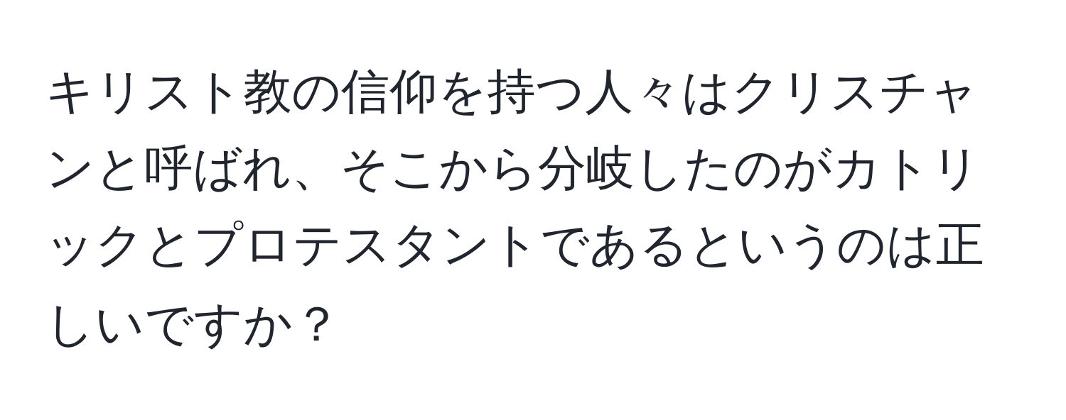 キリスト教の信仰を持つ人々はクリスチャンと呼ばれ、そこから分岐したのがカトリックとプロテスタントであるというのは正しいですか？