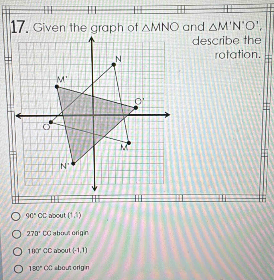 Given the graph of △ MNO and △ M'N'O', 
describe the
N
rotation.
M'
O'
o
M
N^(·)
90°CC about (1,1)
270°CC about origin
180°CC about (-1,1)
180°CC about origin