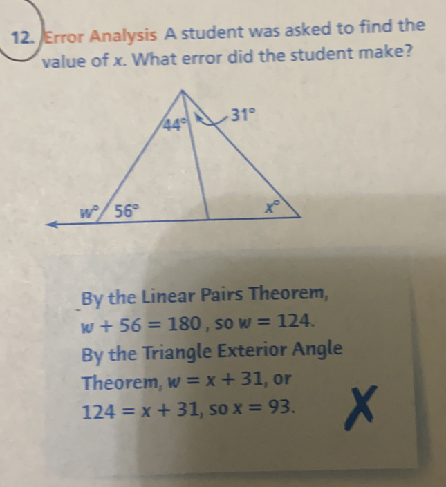 Error Analysis A student was asked to find the
value of x. What error did the student make?
By the Linear Pairs Theorem,
w+56=180, so w=124.
By the Triangle Exterior Angle
Theorem, w=x+31 ,, or
124=x+31 , sO x=93.