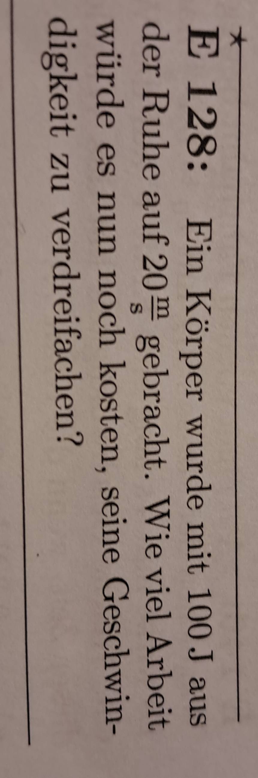 128 : Ein Körper wurde mit 100 J aus 
der Ruhe auf 20 m/s  gebracht. Wie viel Arbeit 
würde es nun noch kosten, seine Geschwin- 
digkeit zu verdreifachen?