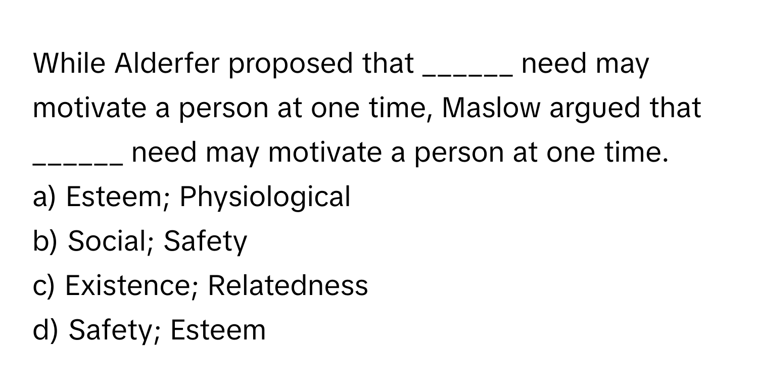 While Alderfer proposed that ______ need may motivate a person at one time, Maslow argued that ______ need may motivate a person at one time.

a) Esteem; Physiological 
b) Social; Safety 
c) Existence; Relatedness 
d) Safety; Esteem