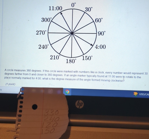 A circle measures 360 degrees. If this circle were marked with numbers like a clock, every number would represent 30
degrees farther from 0 and closer to 360 degrees. If an angle marker typically found at 11:00 were to rotate to the
place normally marked for 4:00, what is the degree measure of the angle formed moving clockwise?
(1 point)
h
USD/CAI
hp