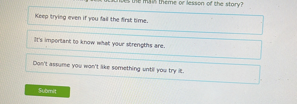 es the main theme or lesson of the story? 
Keep trying even if you fail the first time. 
It's important to know what your strengths are. 
Don't assume you won't like something until you try it. 
Submit