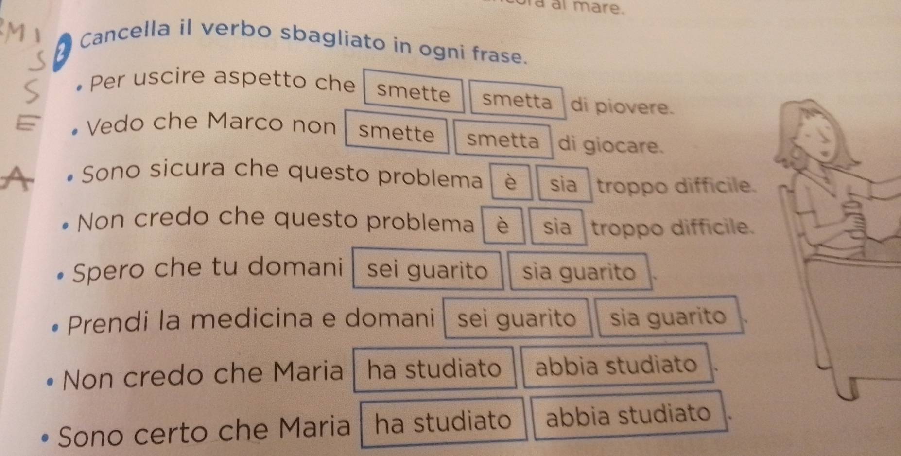 ra al mare. 
Cancella il verbo sbagliato in ogni frase. 
• Per uscire aspetto che smette smetta di piovere. 
• Vedo che Marco non smette smetta di giocare. 
Sono sicura che questo problema è sia troppo difficile. 
Non credo che questo problema è sia troppo diffícile. 
Spero che tu domani sei guarito sia guarito 
Prendi la medicina e domani sei guarito sia guarito 
Non credo che Maria ha studiato abbia studiato 
Sono certo che Maria ha studiato abbia studiato