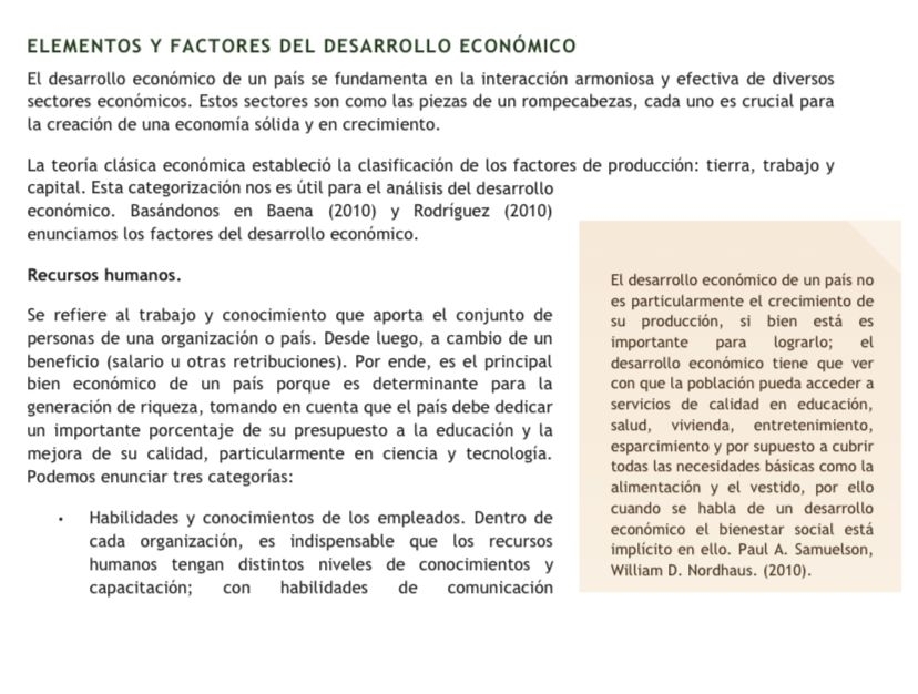 elementos y factores del desarrollo económico
El desarrollo económico de un país se fundamenta en la interacción armoniosa y efectiva de diversos
sectores económicos. Estos sectores son como las piezas de un rompecabezas, cada uno es crucial para
la creación de una economía sólida y en crecimiento.
La teoría clásica económica estableció la clasificación de los factores de producción: tierra, trabajo y
capital. Esta categorización nos es útil para el análisis del desarrollo
económico. Basándonos en Baena (2010) y Rodríguez (2010)
enunciamos los factores del desarrollo económico.
Recursos humanos. El desarrollo económico de un país no
es particularmente el crecimiento de
Se refiere al trabajo y conocimiento que aporta el conjunto de su producción, si bien está es
personas de una organización o país. Desde luego, a cambio de un importante para lograrlo; el
beneficio (salario u otras retribuciones). Por ende, es el principal desarrollo económico tiene que ver
bien económico de un país porque es determinante para la con que la población pueda acceder a
generación de riqueza, tomando en cuenta que el país debe dedicar servicios de calidad en educación,
un importante porcentaje de su presupuesto a la educación y la salud, vivienda, entretenimiento,
mejora de su calidad, particularmente en ciencia y tecnología. esparcimiento y por supuesto a cubrir
Podemos enunciar tres categorías: todas las necesidades básicas como la
alimentación y el vestido, por ello
cuando se habla de un desarrollo
Habilidades y conocimientos de los empleados. Dentro de económico el bienestar social está
cada organización, es indispensable que los recursos implicito en ello. Paul A. Samuelson,
humanos tengan distintos niveles de conocimientos y William D. Nordhaus. (2010).
capacitación; con habilidades de comunicación