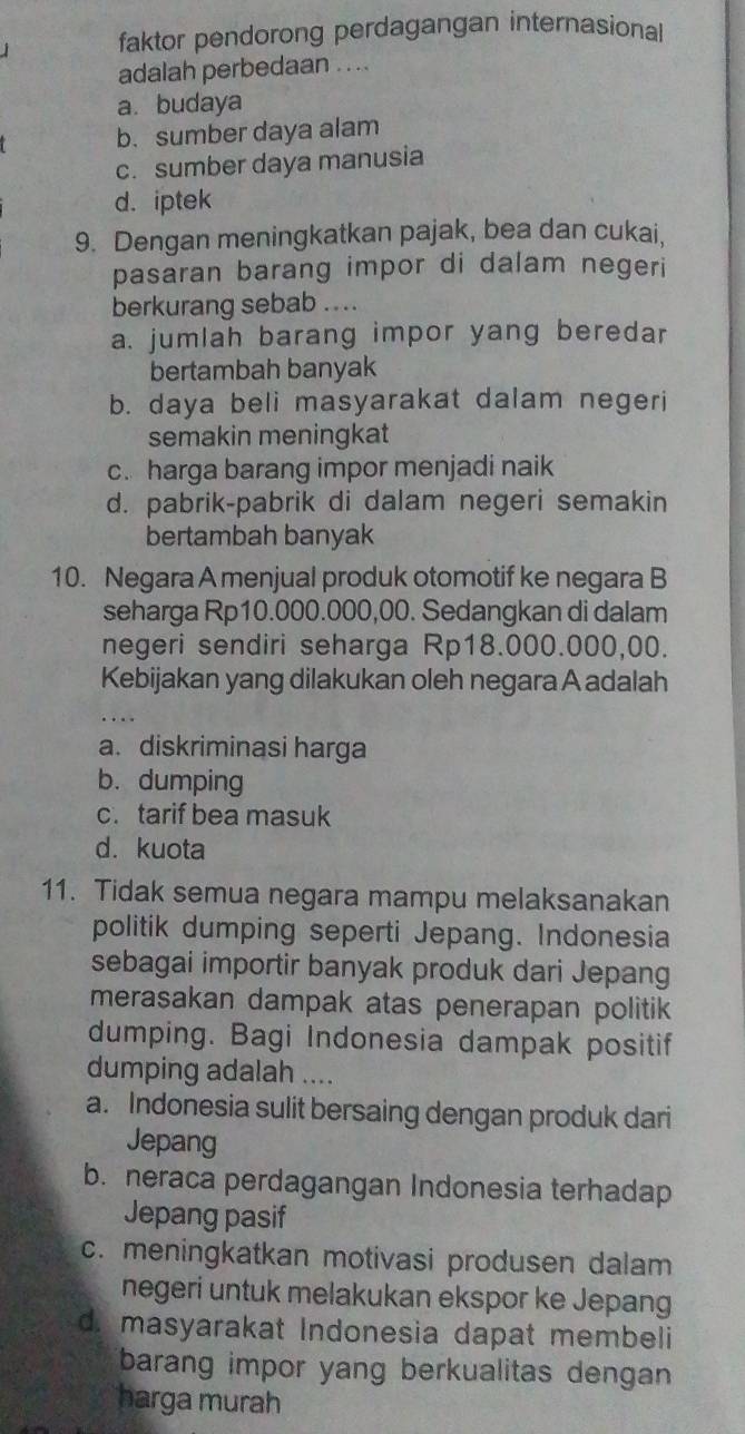 faktor pendorong perdagangan internasional
adalah perbedaan . . ..
a. budaya
b. sumber daya alam
c. sumber daya manusia
d. iptek
9. Dengan meningkatkan pajak, bea dan cukai,
pasaran barang impor di dalam negeri
berkurang sebab ....
a. jumlah barang impor yang beredar
bertambah banyak
b. daya beli masyarakat dalam negeri
semakin meningkat
c. harga barang impor menjadi naik
d. pabrik-pabrik di dalam negeri semakin
bertambah banyak
10. Negara A menjual produk otomotif ke negara B
seharga Rp10.000.000,00. Sedangkan di dalam
negeri sendiri seharga Rp18.000.000,00.
Kebijakan yang dilakukan oleh negara A adalah
a. diskriminasi harga
b. dumping
c. tarif bea masuk
d. kuota
11. Tidak semua negara mampu melaksanakan
politik dumping seperti Jepang. Indonesia
sebagai importir banyak produk dari Jepang
merasakan dampak atas penerapan politik
dumping. Bagi Indonesia dampak positif
dumping adalah ....
a. Indonesia sulit bersaing dengan produk dari
Jepang
b. neraca perdagangan Indonesia terhadap
Jepang pasif
c. meningkatkan motivasi produsen dalam
negeri untuk melakukan ekspor ke Jepang
d. masyarakat Indonesia dapat membeli
barang impor yang berkualitas dengan 
harga murah