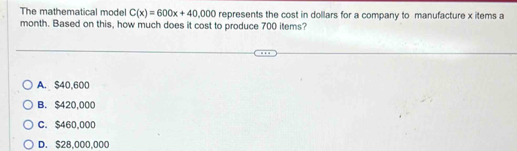 The mathematical model C(x)=600x+40,000 represents the cost in dollars for a company to manufacture x items a
month. Based on this, how much does it cost to produce 700 items?
A. $40,600
B. $420,000
C. $460,000
D. $28,000,000