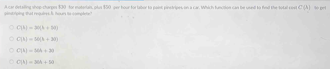 A car detailing shop charges $30 for materials, plus $50 per hour for labor to paint pinstripes on a car. Which function can be used to find the total cost C(h) to get
pinstriping that requires h hours to complete?
C(h)=30(h+50)
C(h)=50(h+30)
C(h)=50h+30
C(h)=30h+50