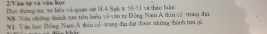 2/Văn tự và văn học 
Đọc thông tin, tư liệu và quan sát H. 4 -Sgk tr 50-51 và thảo luận: 
N8- Nều những thành tựu tiểu biểu về văn tự Đông Nam A thời cô -trung đại. 
N1- Văn học Đông Nam hat A thời cổ -trung đại đạt được những thành tựu gì.