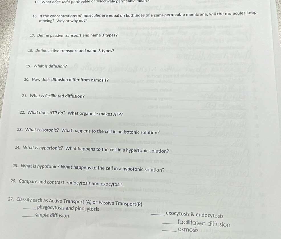 What does semi-permeable or selectively permeable mean? 
16. If the concentrations of molecules are equal on both sides of a semi-permeable membrane, will the molecules keep 
moving? Why or why not? 
17. Define passive transport and name 3 types? 
18. Define active transport and name 3 types? 
19. What is diffusion? 
20. How does diffusion differ from osmosis? 
21. What is facilitated diffusion? 
22. What does ATP do? What organelle makes ATP? 
23. What is Isotonic? What happens to the cell in an isotonic solution? 
24. What is hypertonic? What happens to the cell in a hypertonic solution? 
25. What is hypotonic? What happens to the cell in a hypotonic solution? 
26. Compare and contrast endocytosis and exocytosis. 
27. Classify each as Active Transport (A) or Passive Transport(P). 
_phagocytosis and pinocytosis _exocytosis & endocytosis 
_simple diffusion 
_facilitated diffusion 
_osmosis