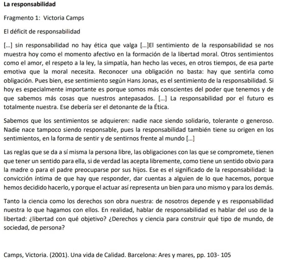 La responsabilidad
Fragmento 1: Victoria Camps
El déficit de responsabilidad
[...] sin responsabilidad no hay ética que valga [...]El sentimiento de la responsabilidad se nos
muestra hoy como el momento afectivo en la formación de la libertad moral. Otros sentimientos
como el amor, el respeto a la ley, la simpatía, han hecho las veces, en otros tiempos, de esa parte
emotiva que la moral necesita. Reconocer una obligación no basta: hay que sentirla como
obligación. Pues bien, ese sentimiento según Hans Jonas, es el sentimiento de la responsabilidad. Si
hoy es especialmente importante es porque somos más conscientes del poder que tenemos y de
que sabemos más cosas que nuestros antepasados. [...] La responsabilidad por el futuro es
totalmente nuestra. Ese debería ser el detonante de la Ética.
Sabemos que los sentimientos se adquieren: nadie nace siendo solidario, tolerante o generoso.
Nadie nace tampoco siendo responsable, pues la responsabilidad también tiene su origen en los
sentimientos, en la forma de sentir y de sentirnos frente al mundo [...]
Las reglas que se da a sí misma la persona libre, las obligaciones con las que se compromete, tienen
que tener un sentido para ella, si de verdad las acepta libremente, como tiene un sentido obvio para
la madre o para el padre preocuparse por sus hijos. Ese es el significado de la responsabilidad: la
convicción íntima de que hay que responder, dar cuentas a alguien de lo que hacemos, porque
hemos decidido hacerlo, y porque el actuar así representa un bien para uno mismo y para los demás.
Tanto la ciencia como los derechos son obra nuestra: de nosotros depende y es responsabilidad
nuestra lo que hagamos con ellos. En realidad, hablar de responsabilidad es hablar del uso de la
libertad: ¿libertad con qué objetivo? ¿Derechos y ciencia para construir qué tipo de mundo, de
sociedad, de persona?
Camps, Victoria. (2001). Una vida de Calidad. Barcelona: Ares y mares, pp. 103- 105