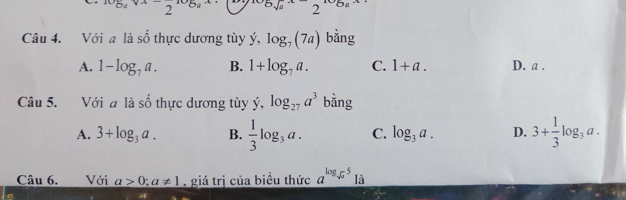 Oa 2
2sqrt(a)2 Oa 
Câu 4. Với a là Shat O thực dương tùy ý, y, log _7(7a) bằng
A. 1-log _7a. B. 1+log _7a. C. 1+a. D. a.
Câu 5. Với a là số thực dương tùy y, log _27a^3 bằng
A. 3+log _3a. B.  1/3 log _3a. 3+ 1/3 log _3a.
C. log _3a. D.
Câu 6. Với a>0; a!= 1 , giá trị của biểu thức a^(log _sqrt(a))51a
an