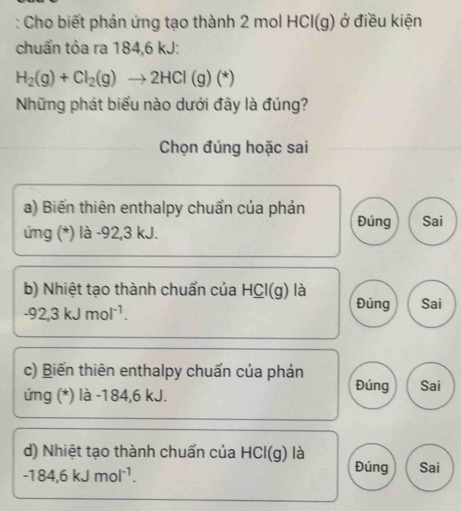 Cho biết phản ứng tạo thành 2 mol HCl(g) ở điều kiện
chuẩn tỏa ra 184,6 kJ :
H_2(g)+Cl_2(g)to 2HCl(g)(*)
Những phát biểu nào dưới đây là đúng?
Chọn đúng hoặc sai
a) Biến thiên enthalpy chuẩn của phản
Đúng Sai
ứng (*) là -92, 3 kJ.
b) Nhiệt tạo thành chuẩn của HCl(g) là
-92,3kJmol^(-1).
Đúng Sai
c) Biến thiên enthalpy chuẩn của phản
ứng (*) là -184,6 kJ.
Đúng Sai
d) Nhiệt tạo thành chuẩn của HCl(g) là
-184,6kJmol^(-1).
Đúng Sai