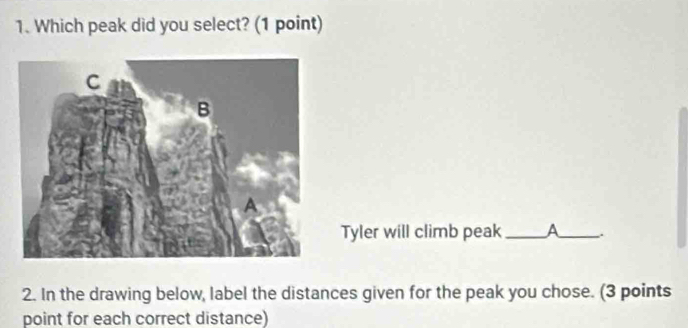 Which peak did you select? (1 point) 
Tyler will climb peak _a_ . 
2. In the drawing below, label the distances given for the peak you chose. (3 points 
point for each correct distance)