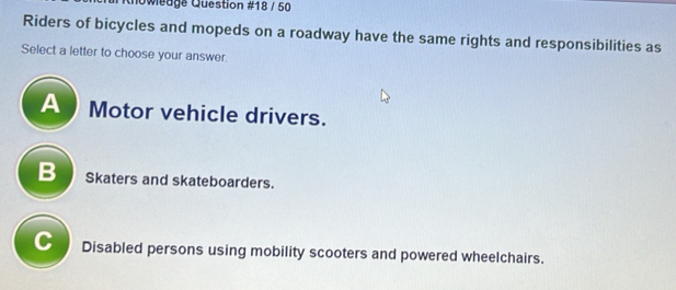 Chowleage Question #18 / 50
Riders of bicycles and mopeds on a roadway have the same rights and responsibilities as
Select a letter to choose your answer
A Motor vehicle drivers.
B skaters and skateboarders.
C Disabled persons using mobility scooters and powered wheelchairs.