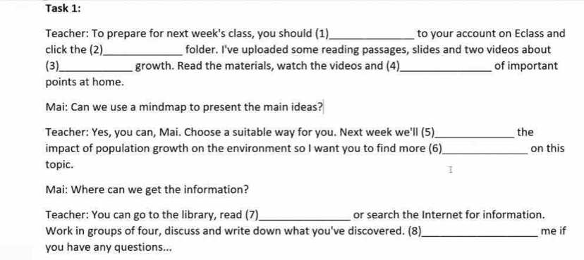 Task 1: 
Teacher: To prepare for next week's class, you should (1)_ to your account on Eclass and 
click the (2)_ folder. I've uploaded some reading passages, slides and two videos about 
(3)_ growth. Read the materials, watch the videos and (4)_ of important 
points at home. 
Mai: Can we use a mindmap to present the main ideas? 
Teacher: Yes, you can, Mai. Choose a suitable way for you. Next week we'll (5)_ the 
impact of population growth on the environment so I want you to find more (6)_ on this 
topic. 
I 
Mai: Where can we get the information? 
Teacher: You can go to the library, read (7)_ or search the Internet for information. 
Work in groups of four, discuss and write down what you've discovered. (8)_ me if 
you have any questions...