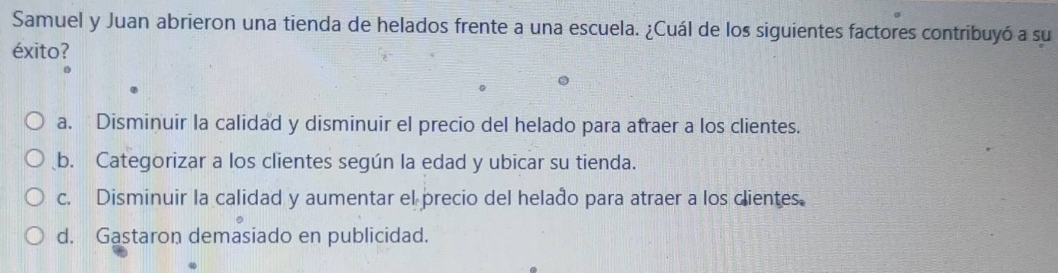 Samuel y Juan abrieron una tienda de helados frente a una escuela. ¿Cuál de los siguientes factores contribuyó a su
éxito?
C
a. Disminuir la calidad y disminuir el precio del helado para atraer a los clientes.
b. Categorizar a los clientes según la edad y ubicar su tienda.
c. Disminuir la calidad y aumentar el precio del helado para atraer a los clientes.
d. Gastaron demasiado en publicidad.