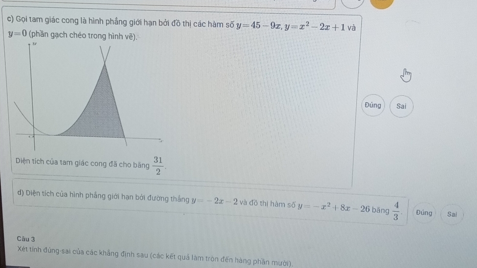 Gọi tam giác cong là hình phẳng giới hạn bởi đồ thị các hàm số y=45-9x, y=x^2-2x+1 và
y=0 (phần gạch chéo trong hình vẽ). 
Đúng Sai 
Diện tích của tam giác cong đã cho băng  31/2 . 
d) Diện tích của hình phầng giới hạn bởi đường thắng y=-2x-2 và đồ thị hàm số y=-x^2+8x-26 bǎng  4/3 . Đúng Sai 
Câu 3 
Xét tính đúng-sai của các khẳng định sau (các kết quả làm tròn đến hàng phần mười).