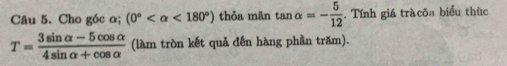 Cho góc α; (0° <180°) thỏa mãn tan alpha =- 5/12 . Tính giá tràcõa biểu thùc
T= (3sin alpha -5cos alpha )/4sin alpha +cos alpha   (làm tròn kết quả đến hàng phần trăm).