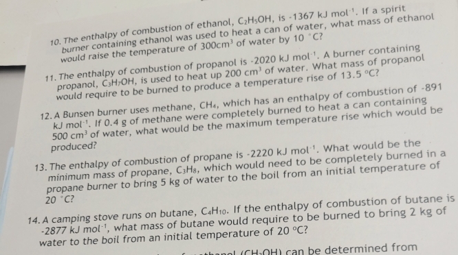 The enthalpy of combustion of ethanol, C_2H_5OH , is -1367kJmol^(-1). If a spirit 
burner containing ethanol was used to heat a can of water, what mass of ethanol 
would raise the temperature of 300cm^3 of water by 10°C ? 
11. The enthalpy of combustion of propanol is -2020kJmol^(-1). A burner containing 
propanol, C_3H_7OH , is used to heat up 200cm^3 of water. What mass of propanol 
would require to be burned to produce a temperature rise of 13.5°C ? 
12. A Bunsen burner uses methane, CH₄, which has an enthalpy of combustion of -891
kJmol^(-1). If 0.4 g of methane were completely burned to heat a can containing
500cm^3 of water, what would be the maximum temperature rise which would be 
produced?
-2220kJmol^(-1). What would be the 
13. The enthalpy of combustion of propane is , which would need to be completely burned in a 
minimum mass of propane, C_3H_8
propane burner to bring 5 kg of water to the boil from an initial temperature of
20°C ? 
14. A camping stove runs on butane, C_4H_10. If the enthalpy of combustion of butane is
-2877kJmol^(-1) , what mass of butane would require to be burned to bring 2 kg of 
water to the boil from an initial temperature of 20°C 7
L H) can be determined from