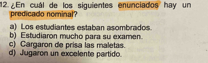 12.¿ En cuál de los siguientes enunciados hay un
predicado nominal?
a) Los estudiantes estaban asombrados.
b) Estudiaron mucho para su examen.
c) Cargaron de prisa las maletas.
d) Jugaron un excelente partido.