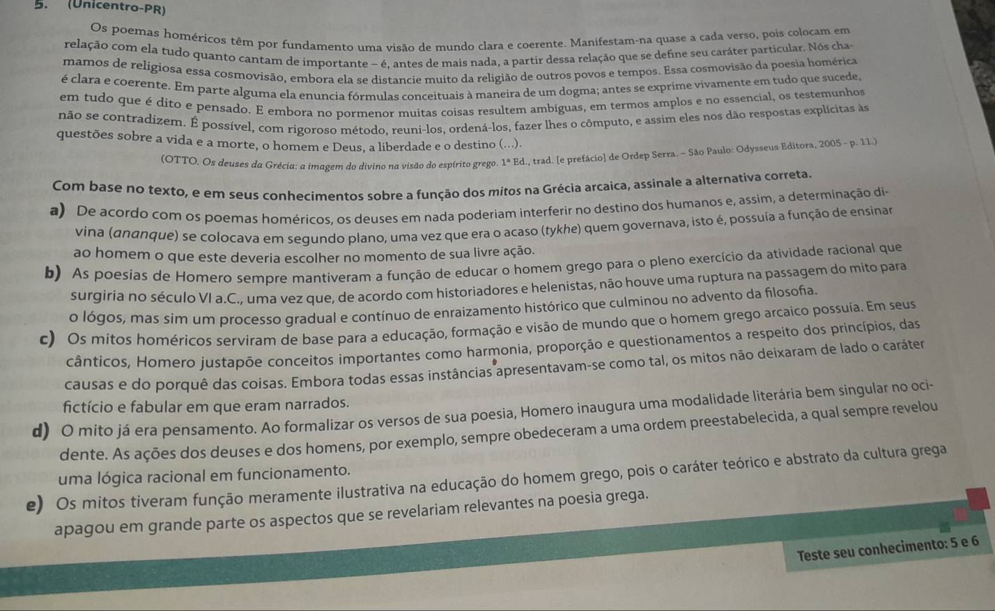 (Unicentro-PR)
Os poemas homéricos têm por fundamento uma visão de mundo clara e coerente. Manifestam-na quase a cada verso, pois colocam em
relação com ela tudo quanto cantam de importante - é, antes de mais nada, a partir dessa relação que se define seu caráter particular. Nós cha
mamos de religiosa essa cosmovisão, embora ela se distancie muito da religião de outros povos e tempos. Essa cosmovisão da poesia homérica
é clara e coerente. Em parte alguma ela enuncia fórmulas conceituais à maneira de um dogma; antes se exprime vivamente em tudo que sucede,
em tudo que é dito e pensado. E embora no pormenor muitas coisas resultem ambíguas, em termos amplos e no essencial, os testemunhos
não se contradizem. É possível, com rigoroso método, reuni-los, ordená-los, fazer lhes o cômputo, e assim eles nos dão respostas explícitas às
questões sobre a vida e a morte, o homem e Deus. a liberdade e o destino (...).
(OTTO. Os deuses da Grécia: a imagem do divino na visão do espírito grego. 1^aEd., trad. [e prefácio] de Ordep Serra. - São Paulo: Odysseus Editora, 2005-p.11.)
Com base no texto, e em seus conhecimentos sobre a função dos mitos na Grécia arcaica, assinale a alternativa correta.
a) De acordo com os poemas homéricos, os deuses em nada poderiam interferir no destino dos humanos e, assim, a determinação di-
vina (ananque) se colocava em segundo plano, uma vez que era o acaso (tykhe) quem governava, isto é, possuía a função de ensinar
ao homem o que este deveria escolher no momento de sua livre ação.
b) As poesias de Homero sempre mantiveram a função de educar o homem grego para o pleno exercício da atividade racional que
surgiria no século VI a.C., uma vez que, de acordo com historiadores e helenistas, não houve uma ruptura na passagem do mito para
o lógos, mas sim um processo gradual e contínuo de enraizamento histórico que culminou no advento da filosofia.
c) Os mitos homéricos serviram de base para a educação, formação e visão de mundo que o homem grego arcaico possuía. Em seus
cânticos, Homero justapõe conceitos importantes como harmonia, proporção e questionamentos a respeito dos princípios, das
causas e do porquê das coisas. Embora todas essas instâncias apresentavam-se como tal, os mitos não deixaram de lado o caráter
d) O mito já era pensamento. Ao formalizar os versos de sua poesia, Homero inaugura uma modalidade literária bem singular no oci- fictício e fabular em que eram narrados.
dente. As ações dos deuses e dos homens, por exemplo, sempre obedeceram a uma ordem preestabelecida, a qual sempre revelou
uma lógica racional em funcionamento.
e) Os mitos tiveram função meramente ilustrativa na educação do homem grego, pois o caráter teórico e abstrato da cultura grega
apagou em grande parte os aspectos que se revelariam relevantes na poesia grega.
Teste seu conhecimento: 5 e 6