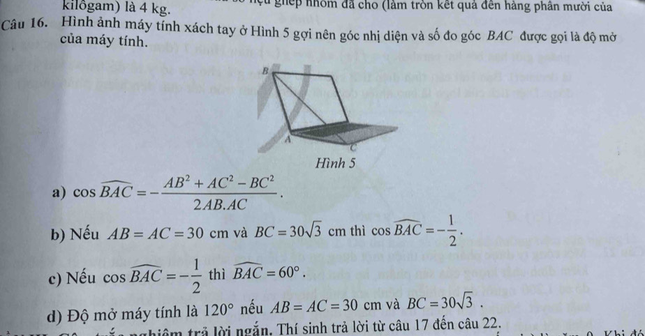 kilôgam) là 4 kg. * ghếp nhôm đã cho (làm tròn kết quả đến hàng phân mười của 
Câu 16. Hình ảnh máy tính xách tay ở Hình 5 gợi nên góc nhị diện và số đo góc BAC được gọi là độ mở 
của máy tính. 
a) cos widehat BAC=- (AB^2+AC^2-BC^2)/2AB.AC . 
b) Nếu AB=AC=30cm và BC=30sqrt(3)cm thì cos widehat BAC=- 1/2 . 
c) Nếu cos widehat BAC=- 1/2  thì widehat BAC=60°. 
d) Độ mở máy tính là 120° nếu AB=AC=30cm và BC=30sqrt(3). 
m trả lời ngắn, Thí sinh trả lời từ câu 17 đến câu 22.