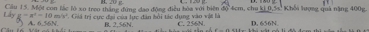 B. 20 g C. 120 g. D. 180 g.
Cầu 15. Một con lắc lò xo treo thẳng đứng dao động điều hòa với biên độ 4cm, chu kì 0,5s. Khối lượng quả nặng 400g.
Lấy g=π^2=10m/s^2. Giá trị cực đại của lực đàn hồi tác dụng vào vật là
A. 6,56N. B. 2,56N. C. 256N. D. 656N.
V ớ i tần số f=0
Câu 16 Vật có khối SHz: khi vật có li đô Acm thi vận