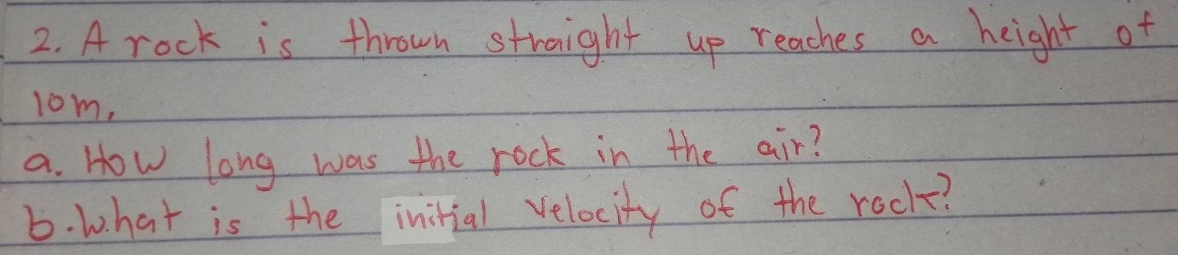 A rock is thrown straight up reaches a height of 
lom, 
a. How long was the rock in the air? 
6. what is the initial velocity of the rock?