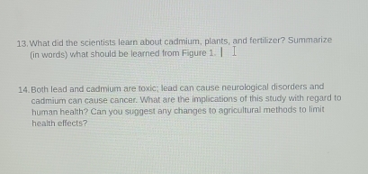 What did the scientists learn about cadmium, plants, and fertilizer? Summarize 
(in words) what should be learned from Figure 1. 
14. Both lead and cadmium are toxic; lead can cause neurological disorders and 
cadmium can cause cancer. What are the implications of this study with regard to 
human health? Can you suggest any changes to agricultural methods to limit 
health effects?