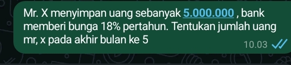 Mr. X menyimpan uang sebanyak 5.000.000 , bank 
memberi bunga 18% pertahun. Tentukan jumlah uang 
mr, x pada akhir bulan ke 5 10.03