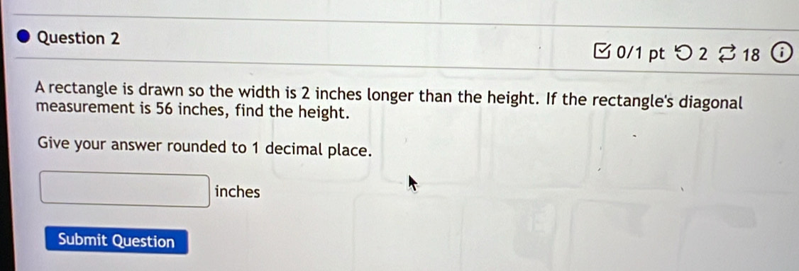 □0/1 pt つ 2 % 18 i 
A rectangle is drawn so the width is 2 inches longer than the height. If the rectangle's diagonal 
measurement is 56 inches, find the height. 
Give your answer rounded to 1 decimal place.
188=frac 3 inches
Submit Question