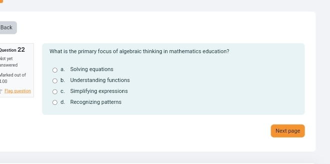 Back
Question 22 What is the primary focus of algebraic thinking in mathematics education?
Not yet
answered a. Solving equations
Marked out of
1.00 b. Understanding functions
Flag question c. Simplifying expressions
d. Recognizing patterns
Next page