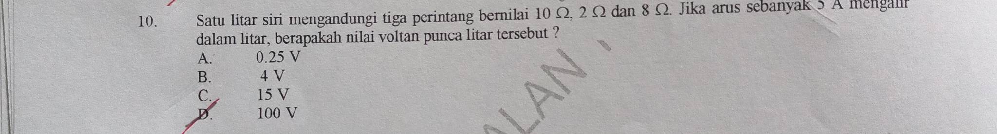 Satu litar siri mengandungi tiga perintang bernilai 10 Ω, 2 Ω dan 8 Ω. Jika arus sebanyak 5 A mengallf
dalam litar, berapakah nilai voltan punca litar tersebut ?
A. 0.25 V
B. 4 V
C. 15 V
D. 100 V