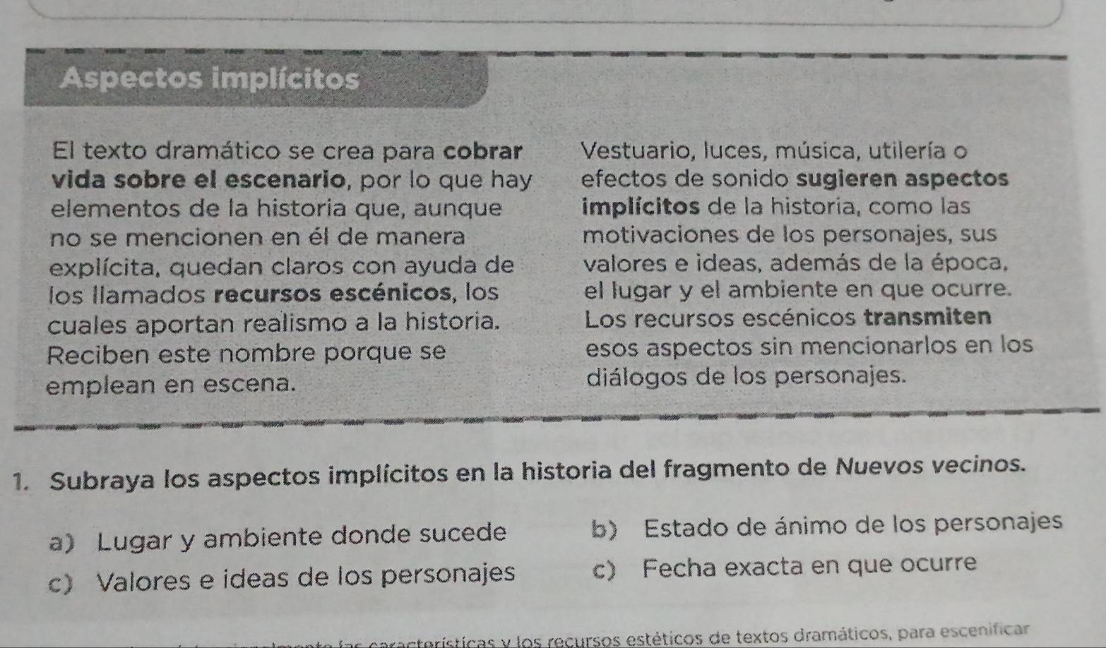 Aspectos implícitos
El texto dramático se crea para cobrar Vestuario, luces, música, utilería o
vida sobre el escenario, por lo que hay efectos de sonido sugieren aspectos
elementos de la historia que, aunque implícitos de la historia, como las
no se mencionen en él de manera motivaciones de los personajes, sus
explícita, quedan claros con ayuda de valores e ideas, además de la época,
los llamados recursos escénicos, los el lugar y el ambiente en que ocurre.
cuales aportan realismo a la historia. Los recursos escénicos transmiten
Reciben este nombre porque se esos aspectos sin mencionarlos en los
emplean en escena. diálogos de los personajes.
1. Subraya los aspectos implícitos en la historia del fragmento de Nuevos vecinos.
a) Lugar y ambiente donde sucede b) Estado de ánimo de los personajes
c Valores e ideas de los personajes c) Fecha exacta en que ocurre
acterísticas y los recursos estéticos de textos dramáticos, para escenificar