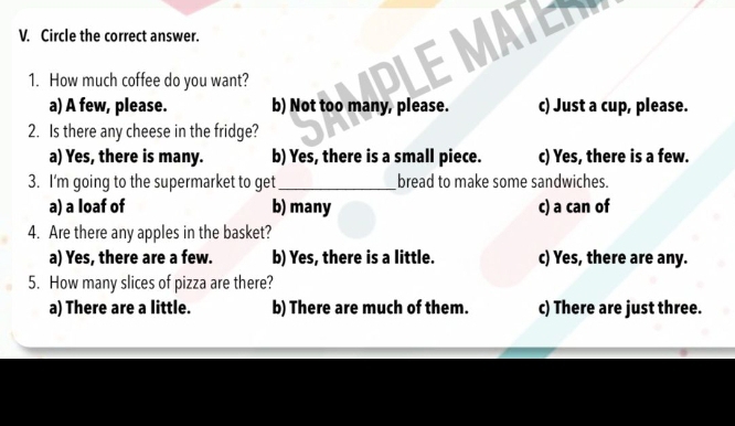 Circle the correct answer.
1. How much coffee do you want?
LE MATE
a) A few, please. b) Not too many, please. c) Just a cup, please.
2. Is there any cheese in the fridge?
a) Yes, there is many. b) Yes, there is a small piece. c) Yes, there is a few.
3. I'm going to the supermarket to get _bread to make some sandwiches.
a) a loaf of b) many c) a can of
4. Are there any apples in the basket?
a) Yes, there are a few. b) Yes, there is a little. c) Yes, there are any.
5. How many slices of pizza are there?
a) There are a little. b) There are much of them. c) There are just three.