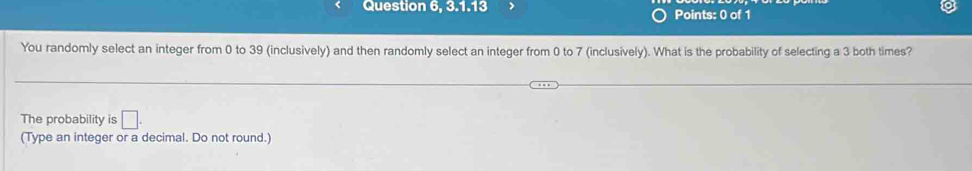 Question 6, 3.1.13 Points: 0 of 1 
You randomly select an integer from 0 to 39 (inclusively) and then randomly select an integer from 0 to 7 (inclusively). What is the probability of selecting a 3 both times? 
The probability is □. 
(Type an integer or a decimal. Do not round.)