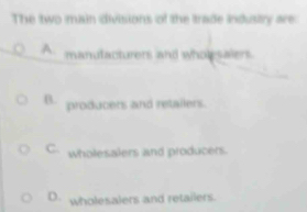 The two main divisions of the trade industry are
A. manufacturers and wholesaiers
B. producers and retailers.
C. wholesalers and producers.
D. wholesalers and retailers.