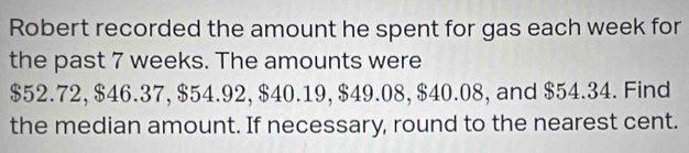 Robert recorded the amount he spent for gas each week for 
the past 7 weeks. The amounts were
$52.72, $46.37, $54.92, $40.19, $49.08, $40.08, and $54.34. Find 
the median amount. If necessary, round to the nearest cent.