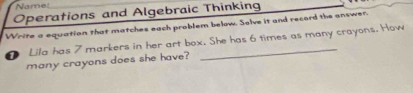 Namet 
Operations and Algebraic Thinking 
Write a equation that matches each problem below. Solve it and record the answer. 
D Lila has 7 markers in her art box. She has 6 times as many crayons. How 
many crayons does she have?