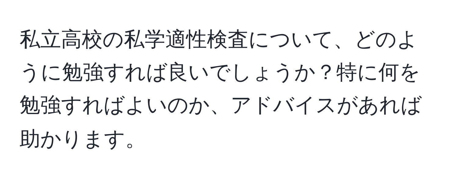 私立高校の私学適性検査について、どのように勉強すれば良いでしょうか？特に何を勉強すればよいのか、アドバイスがあれば助かります。