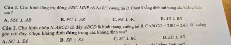 Cho hình lăng trụ đứng ABC. MNP có △ ABC vuông tại B. Chọn khẳng định sai trong các khẳng định
sau?
A. MA⊥ AB B. PC⊥ AB C. NB⊥ AC D. AN⊥ BN
Câu 2. Cho hình chóp S. ABCD có đáy ABCD là hình thang vuông tại B, C với CD=2BC=2AB. SC vuông
góc với đáy. Chọn khẳng định đúng trong các khẳng định sau?
A. SC⊥ SA B. SB⊥ SA C. SC⊥ BC D. SD⊥ AD
ng đinh sau?