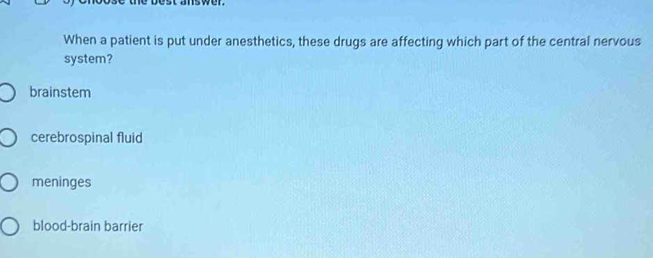 answer
When a patient is put under anesthetics, these drugs are affecting which part of the central nervous
system?
brainstem
cerebrospinal fluid
meninges
blood-brain barrier