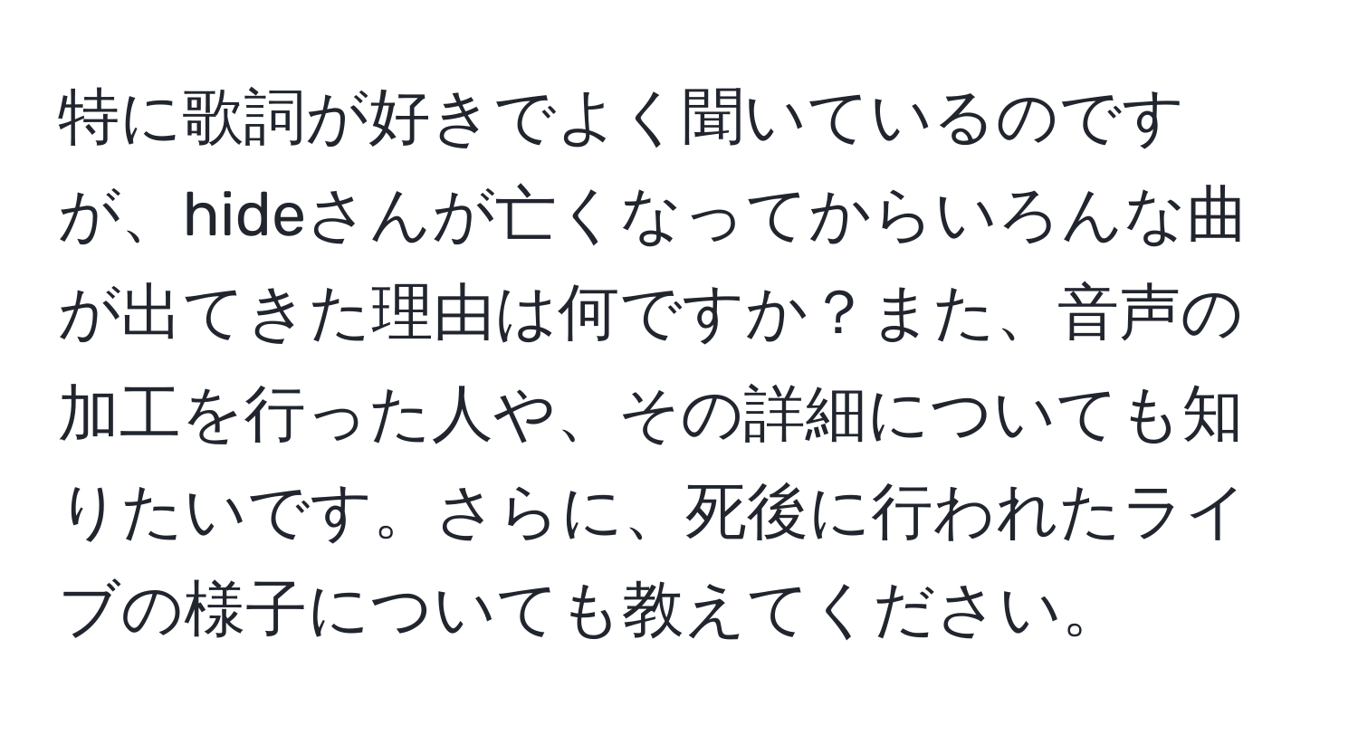 特に歌詞が好きでよく聞いているのですが、hideさんが亡くなってからいろんな曲が出てきた理由は何ですか？また、音声の加工を行った人や、その詳細についても知りたいです。さらに、死後に行われたライブの様子についても教えてください。