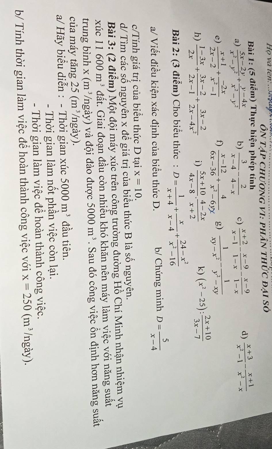 Họ và ten:  .a  ya Ôn tập chương vi: phân thức đại số
Bài 1: (5 điểm) Thực hiện phép tính
a)  (5x-2y)/x^2-y^2 + (y-4x)/x^2-y^2  b)  3/x-4 - 2/4-x  c)  (x+2)/x-1 - (x-9)/1-x - (x-9)/1-x 
d)  (x+3)/x^2-1 - (x+1)/x^2-x 
e)  (x+1)/2x-2 + (-2x)/x^2-1   (x-12)/6x-36 + 4/x^2-6yx  g)  1/xy-x^2 - 1/y^2-xy 
f)
h)  (1-3x)/2x + (3x-2)/2x-1 + (3x-2)/2x-4x^2  i)  (5x+10)/4x-8 ·  (4-2x)/x+2 
k) (x^2-25): (2x+10)/3x-7 
Bài 2: (3 điểm) Cho biểu thức : D= 1/x+4 + x/x-4 + (24-x^2)/x^2-16 
a/ Viết điều kiện xác định của biểu thức D.  b/ Chứng minh D= 5/x-4 
c/Tính giá trị của biểu thức D tại x=10.
d/ Tìm các số nguyên x để giá trị của biểu thức B là số nguyên.
Bài 3: (2 điểm) Một đội máy xúc trên công trường đường Hồ Chí Minh nhận nhiệm yụ
xúc 11 600m^3 đất. Giai đoạn đầu còn nhiều khó khăn nên máy làm việc với năng suất
trung bình x (m^3 /ngày) và đội đào được 5000m^3. Sau đó công việc ổn định hơn năng suất
của máy tăng 25(m^3 /ngày).
a/ Hãy biểu diễn : - Thời gian xúc 5000m^3 đầu tiên.
- Thời gian làm nốt phần việc còn lại.
- Thời gian làm việc để hoàn thành công việc.
b/ Tính thời gian làm việc để hoàn thành công việc với x=250(m^3 (ngày).