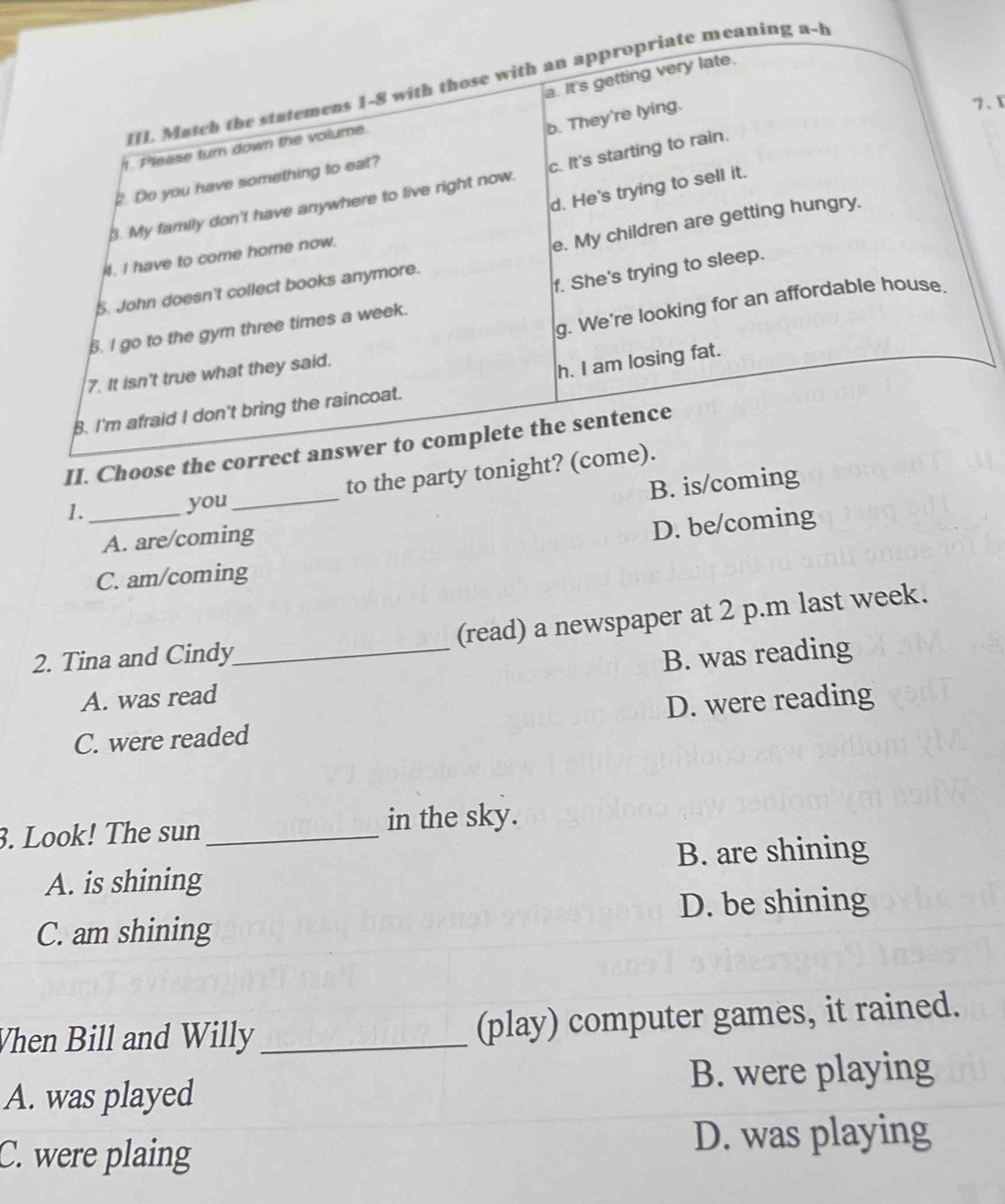 .x
1._
you_
A. are/coming
D. be/coming
C. am/coming
(read) a newspaper at 2 p.m last week.
2. Tina and Cindy
_
B. was reading
A. was read
C. were readed D. were reading
3. Look! The sun _in the sky.
A. is shining B. are shining
D. be shining
C. am shining
Vhen Bill and Willy _(play) computer games, it rained.
A. was played B. were playing
C. were plaing
D. was playing