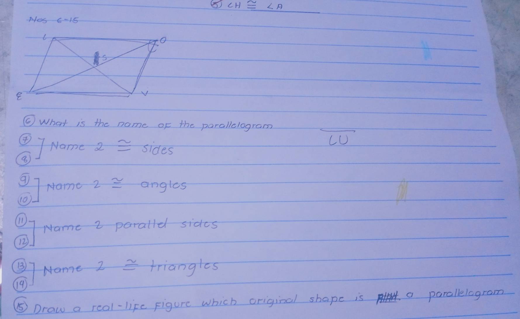 ∠ H≌ ∠ A
Mes 6-15 
6 What is the name of the parallelogram 
CU 
④ Name 2≌ sides 
8 
9 
Name 2 ≌ angles 
10) 
1) 
Name 2 parallel sides 
12 
Name 2 = triangles 
191 
⑤ Draw a real-life Figure which original shape is a parallelogram