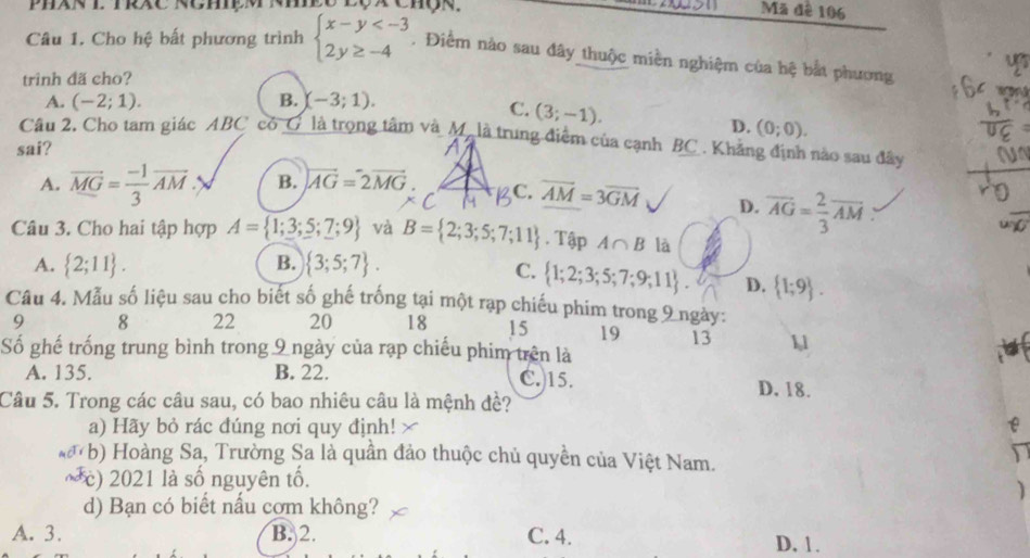 Phân l Trac Nghệm nhee Lộx Chộn,   Mã đê 106
Câu 1. Cho hệ bất phương trình beginarrayl x-y . Điểm nào sau đây thuộc miền nghiệm của hệ bắt phương
trinh đã cho?
A. (-2;1). B. (-3;1).
a
C. (3;-1).
D. (0;0).
Câu 2, Cho tam giác ABC có _G là trọng tâm và M. là trung điểm của cạnh BC. Khẳng định nào sau đây
sai?
A. vector MG= (-1)/3 vector AM B. vector AG=2vector MG C. overline AM=3overline GM D. overline AG= 2/3 overline AM:
Câu 3. Cho hai tập hợp A= 1;3;5;7;9 và B= 2;3;5;7;11. Tập A∩ B là
B.
A.  2;11 .  3;5;7 .
C.  1;2;3;5;7;9;11 . D.  1;9 .
Câu 4. Mẫu số liệu sau cho biết số ghế trống tại một rạp chiếu phim trong 9 ngày:
9 8 22 20 18 15 19 13 11
Số ghế trống trung bình trong 9 ngày của rạp chiếu phim trên là
A. 135. B. 22. C.15.
D. 18.
Câu 5. Trong các câu sau, có bao nhiêu câu là mệnh đề?
a) Hãy bỏ rác đúng nơi quy định! e
MCT V * b) Hoàng Sa, Trường Sa là quần đảo thuộc chủ quyền của Việt Nam.
n
c) 2021 là số nguyên tố.
)
d) Bạn có biết nấu cơm không?
A. 3. B. 2. C. 4. D. 1 .