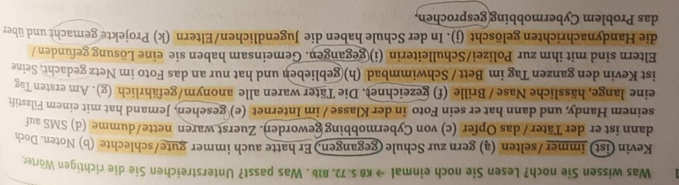 Was wissen Sie noch? Lesen Sie noch einmal → KB S. 72. B1b . Was passt? Unterstreichen Sie die ríchtigen Wörter. 
Kevin (ist) immer /selten (ą) gern zur Schule (gegangen.) Er hatte auch immer gute/schlechte (b) Noten. Doch 
dann ist er der Täter / das Opfer (c) von Cybermobbing geworden. Zuerst waren nette/dumme (d) SMS auf 
seinem Handy, und dann hat er sein Foto in der Klasse / im Internet (e) gesehen, Jemand hat mit einem Filzstift 
eine lange, hässliche Nase / Brille (f) gezeichnet. Die Täter waren alle anonym/gefährlich (g). Am ersten Tag 
ist Kevin den ganzen Tag im Bett / Schwimmbad (h)(geblieben und hat nur an das Foto im Netz gedacht, Seine 
Eltern sind mit ihm zur Polizei/Schulleiterin (i) gegangen. Gemeinsam haben sie eine Lösung gefunden / 
die Handynachrichten gelöscht (j). In der Schule haben die Jugendlichen/Eltern (k) Projekte gemacht und über 
das Problem Cybermobbing(gesprochen,